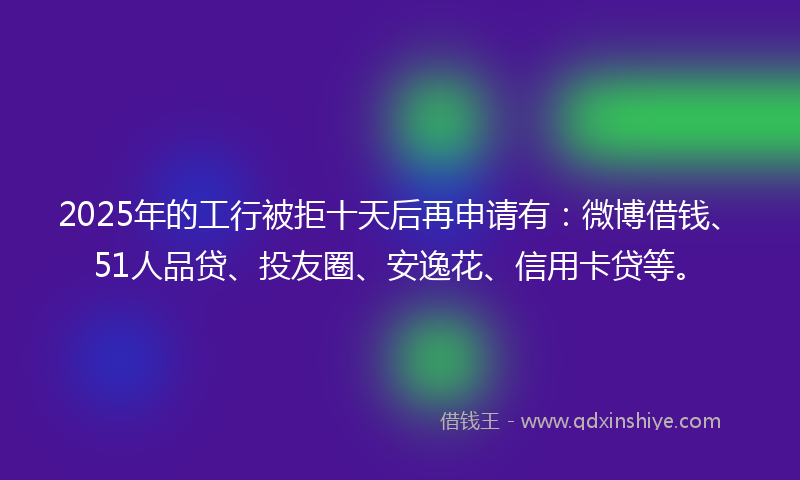 2025年的工行被拒十天后再申请有：微博借钱、51人品贷、投友圈、安逸花、信用卡贷等。