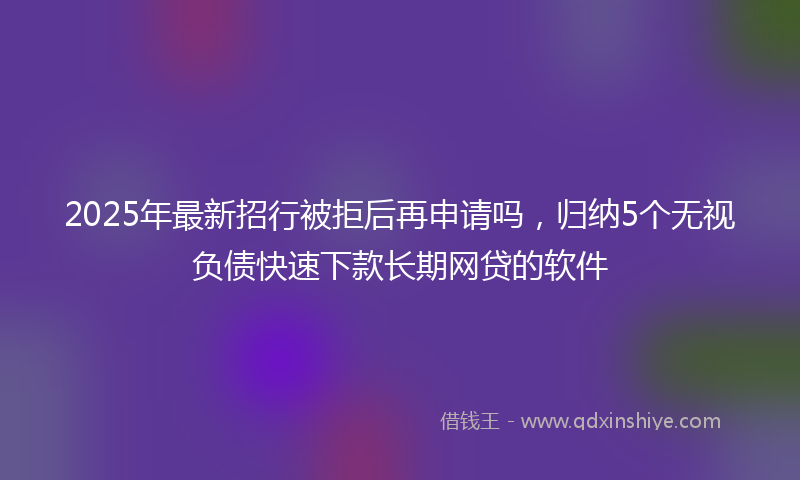 2025年最新招行被拒后再申请吗，归纳5个无视负债快速下款长期网贷的软件