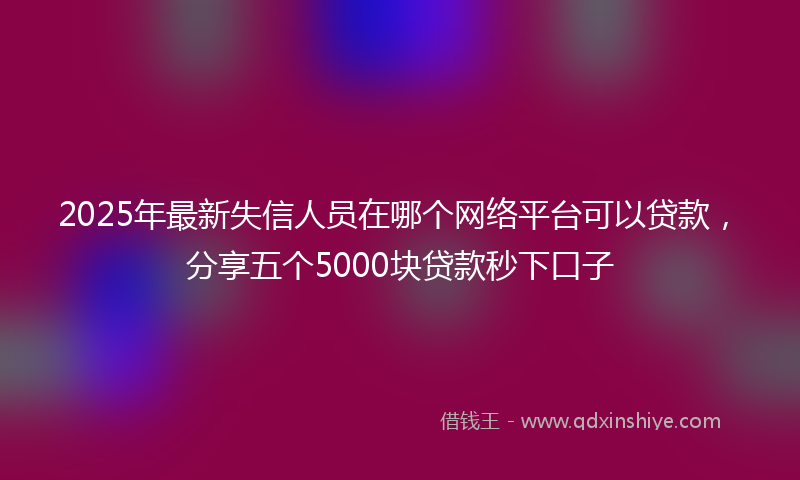 2025年最新失信人员在哪个网络平台可以贷款，分享五个5000块贷款秒下口子