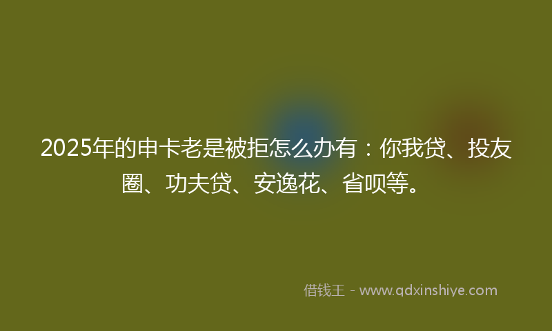 2025年的申卡老是被拒怎么办有：你我贷、投友圈、功夫贷、安逸花、省呗等。