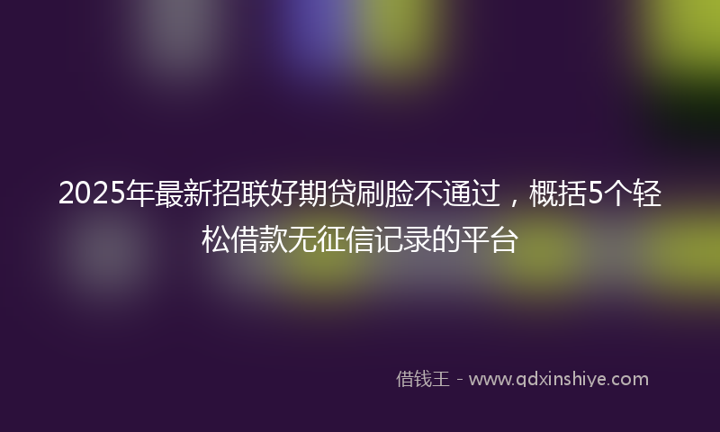 2025年最新招联好期贷刷脸不通过，概括5个轻松借款无征信记录的平台