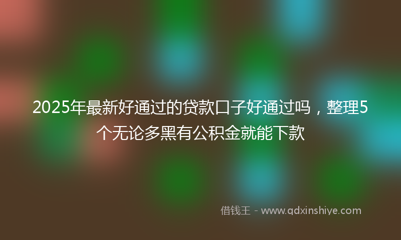2025年最新好通过的贷款口子好通过吗，整理5个无论多黑有公积金就能下款