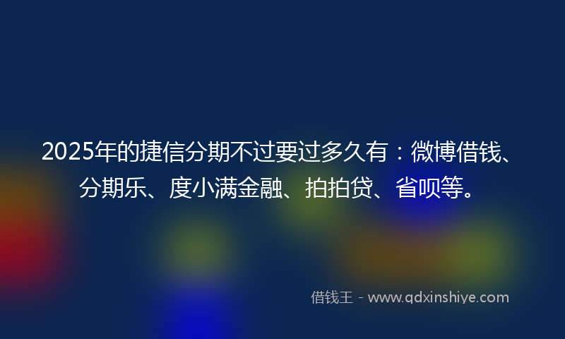 2025年的捷信分期不过要过多久有：微博借钱、分期乐、度小满金融、拍拍贷、省呗等。