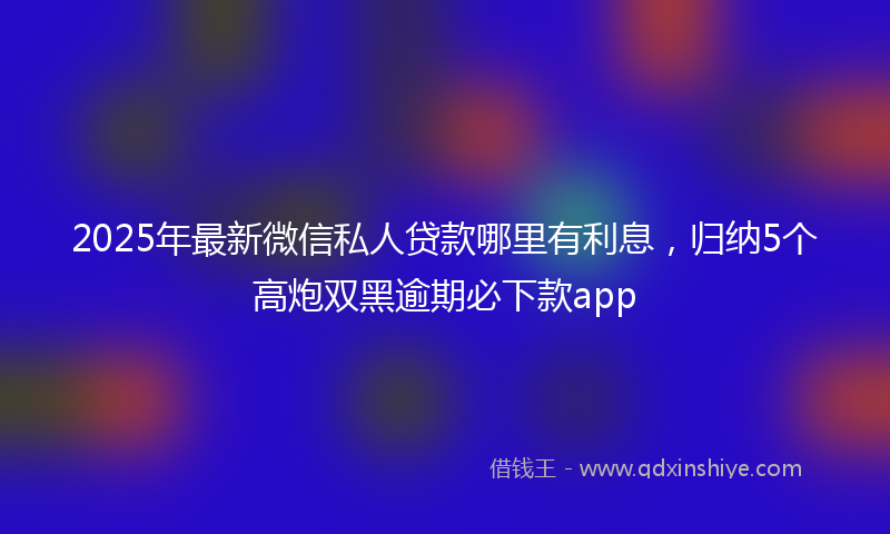 2025年最新微信私人贷款哪里有利息，归纳5个高炮双黑逾期必下款app