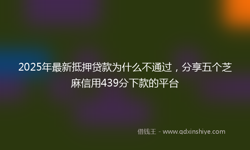 2025年最新抵押贷款为什么不通过，分享五个芝麻信用439分下款的平台