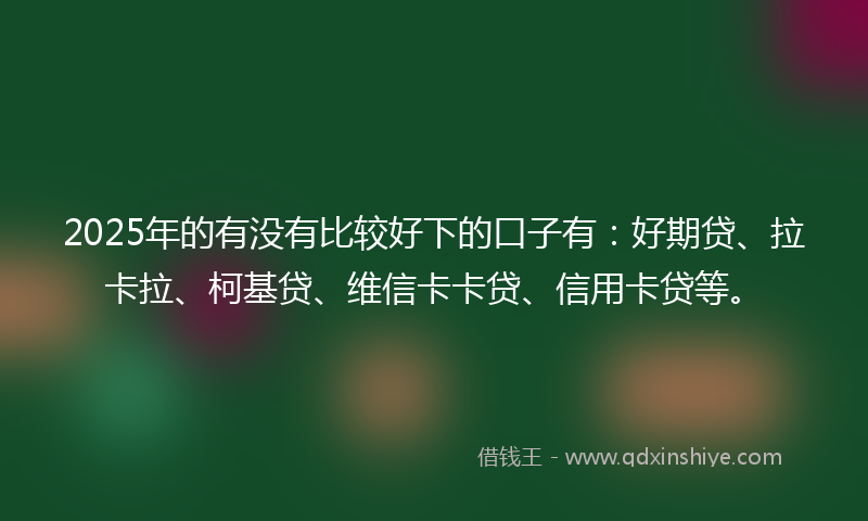 2025年的有没有比较好下的口子有：好期贷、拉卡拉、柯基贷、维信卡卡贷、信用卡贷等。