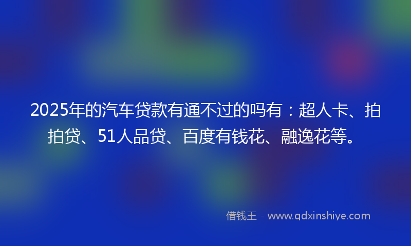 2025年的汽车贷款有通不过的吗有：超人卡、拍拍贷、51人品贷、百度有钱花、融逸花等。