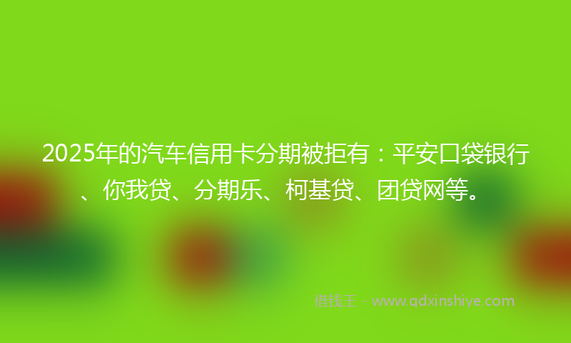 2025年的汽车信用卡分期被拒有：平安口袋银行、你我贷、分期乐、柯基贷、团贷网等。