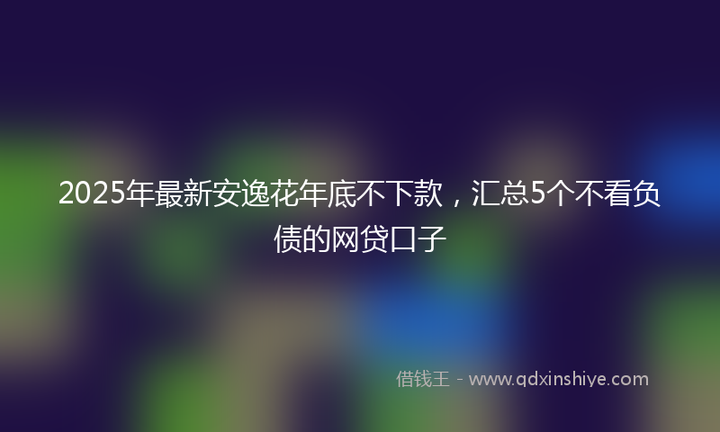 2025年最新安逸花年底不下款，汇总5个不看负债的网贷口子