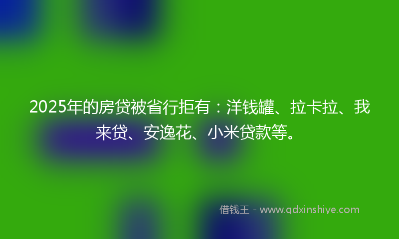 2025年的房贷被省行拒有：洋钱罐、拉卡拉、我来贷、安逸花、小米贷款等。