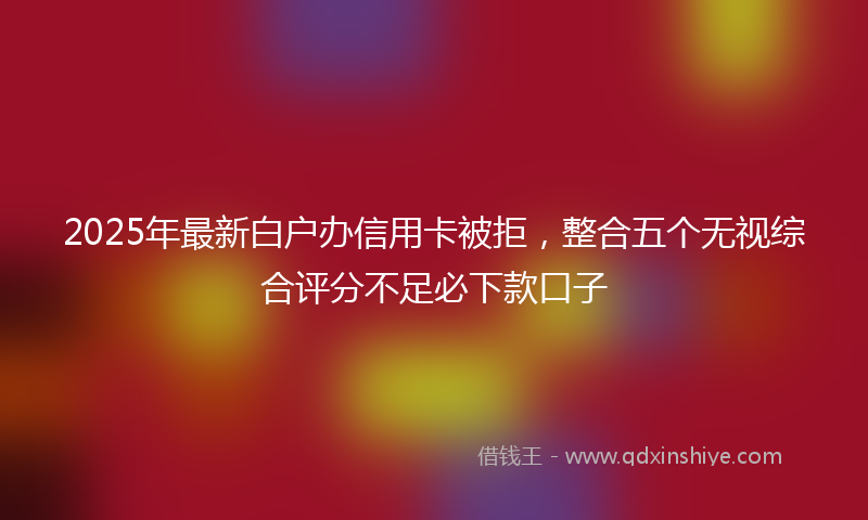 2025年最新白户办信用卡被拒，整合五个无视综合评分不足必下款口子