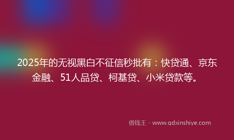 2025年的无视黑白不征信秒批有：快贷通、京东金融、51人品贷、柯基贷、小米贷款等。