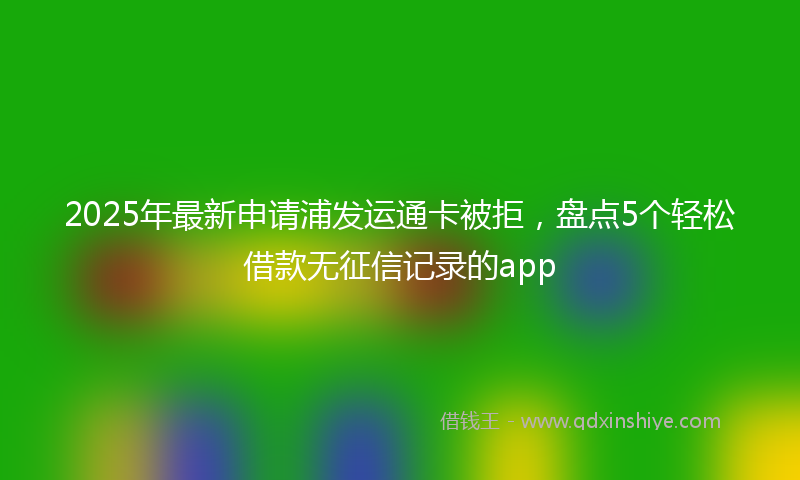 2025年最新申请浦发运通卡被拒，盘点5个轻松借款无征信记录的app