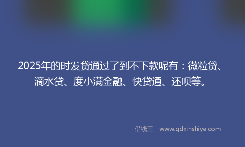 2025年的时发贷通过了到不下款呢有：微粒贷、滴水贷、度小满金融、快贷通、还呗等。