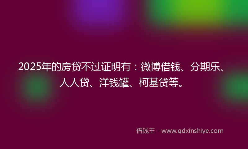 2025年的房贷不过证明有：微博借钱、分期乐、人人贷、洋钱罐、柯基贷等。