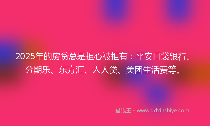 2025年的房贷总是担心被拒有：平安口袋银行、分期乐、东方汇、人人贷、美团生活费等。