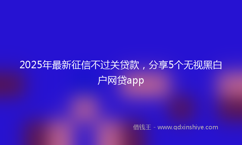 2025年最新征信不过关贷款，分享5个无视黑白户网贷app