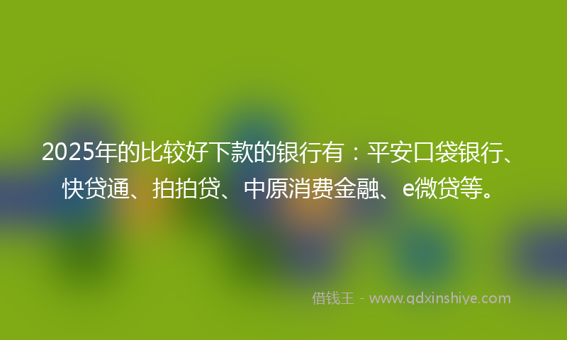 2025年的比较好下款的银行有：平安口袋银行、快贷通、拍拍贷、中原消费金融、e微贷等。