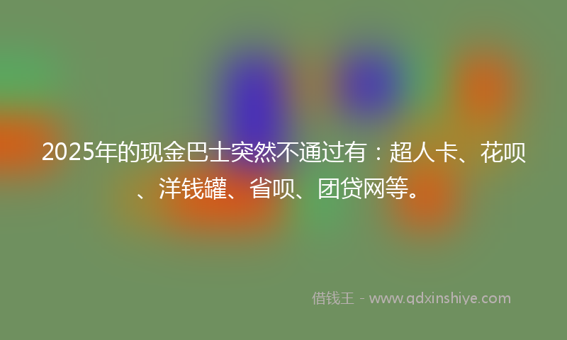 2025年的现金巴士突然不通过有：超人卡、花呗、洋钱罐、省呗、团贷网等。