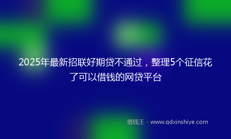 2025年最新招联好期贷不通过，整理5个征信花了可以借钱的网贷平台