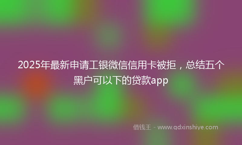 2025年最新申请工银微信信用卡被拒，总结五个黑户可以下的贷款app