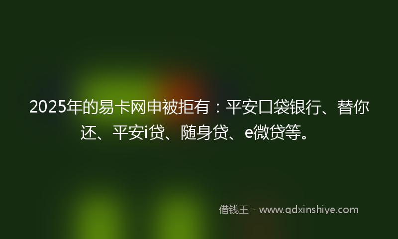 2025年的易卡网申被拒有：平安口袋银行、替你还、平安i贷、随身贷、e微贷等。