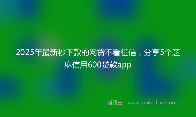 2025年最新秒下款的网贷不看征信，分享5个芝麻信用600贷款app