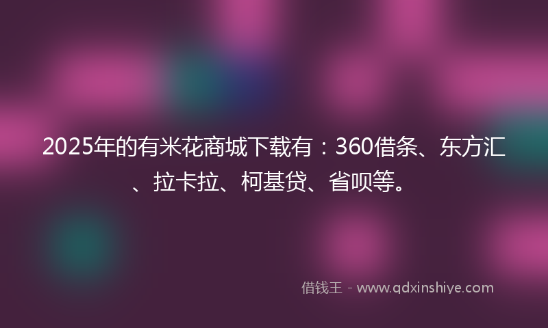 2025年的有米花商城下载有：360借条、东方汇、拉卡拉、柯基贷、省呗等。