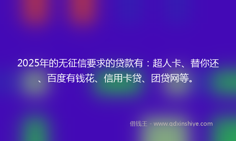 2025年的无征信要求的贷款有：超人卡、替你还、百度有钱花、信用卡贷、团贷网等。