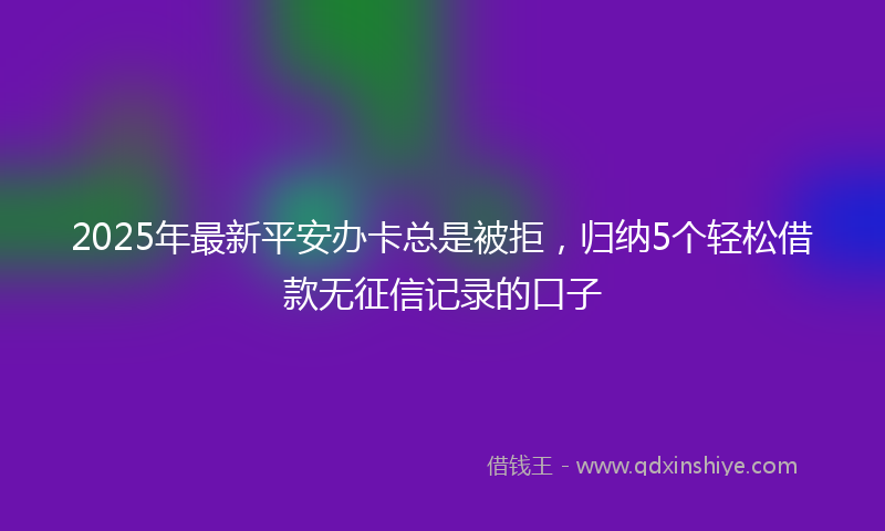 2025年最新平安办卡总是被拒，归纳5个轻松借款无征信记录的口子
