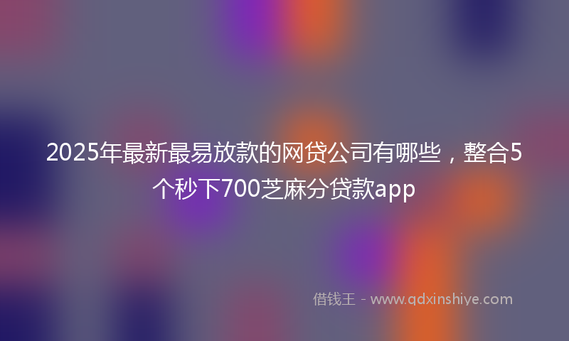 2025年最新最易放款的网贷公司有哪些，整合5个秒下700芝麻分贷款app