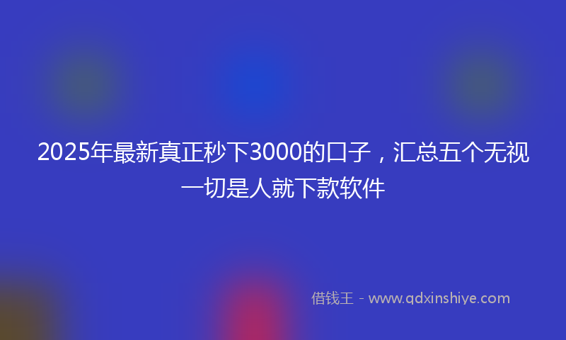 2025年最新真正秒下3000的口子，汇总五个无视一切是人就下款软件