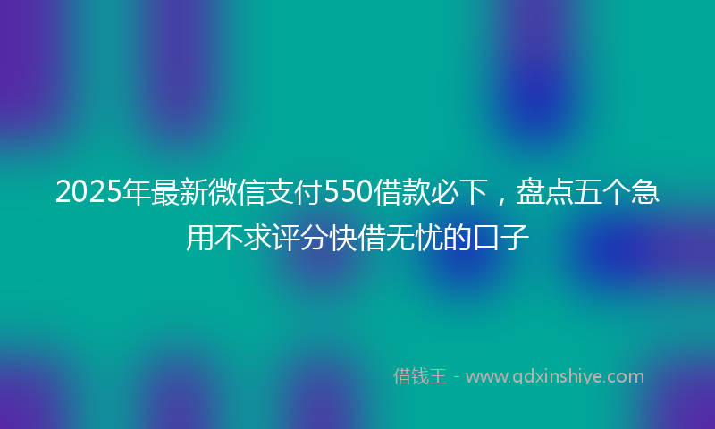 2025年最新微信支付550借款必下，盘点五个急用不求评分快借无忧的口子