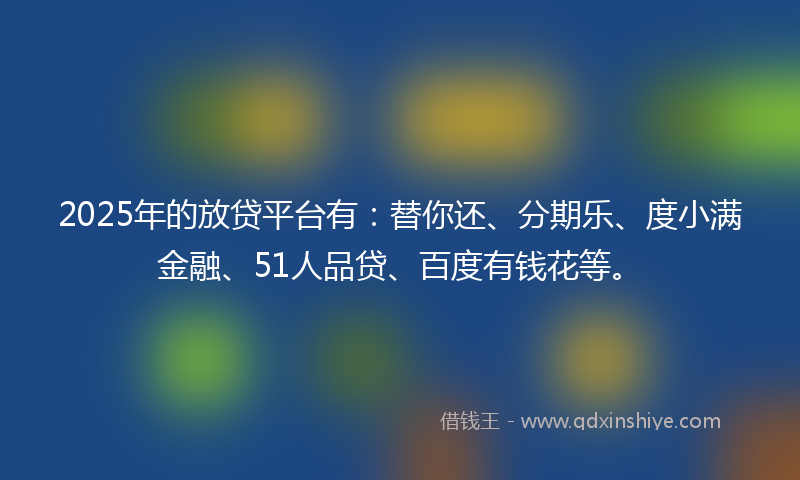 2025年的放贷平台有：替你还、分期乐、度小满金融、51人品贷、百度有钱花等。