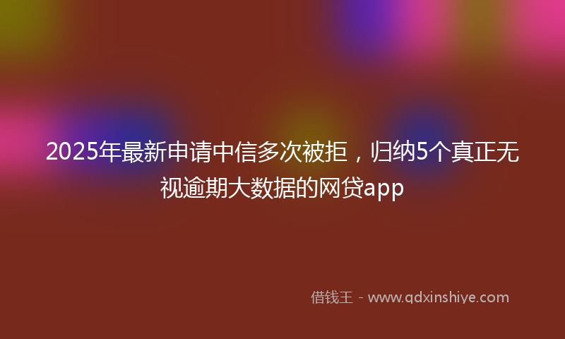 2025年最新申请中信多次被拒，归纳5个真正无视逾期大数据的网贷app