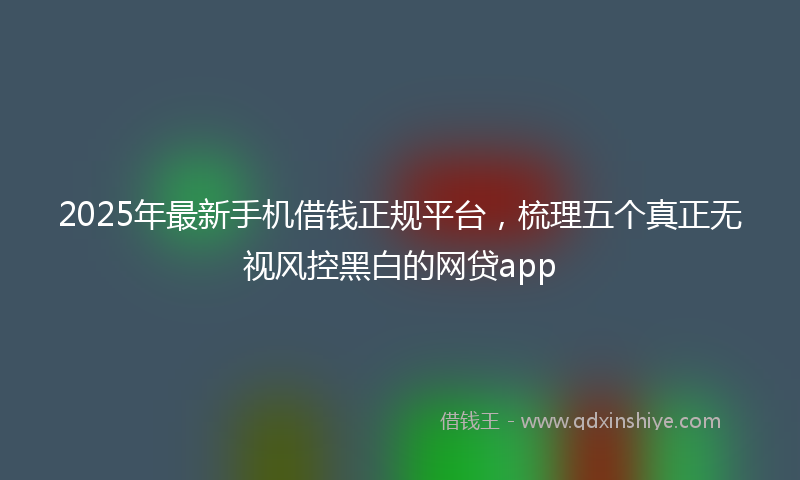2025年最新手机借钱正规平台，梳理五个真正无视风控黑白的网贷app