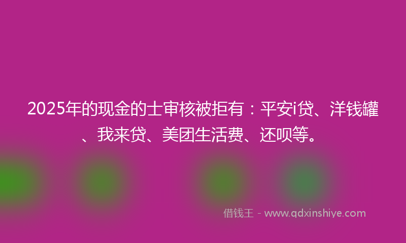 2025年的现金的士审核被拒有：平安i贷、洋钱罐、我来贷、美团生活费、还呗等。