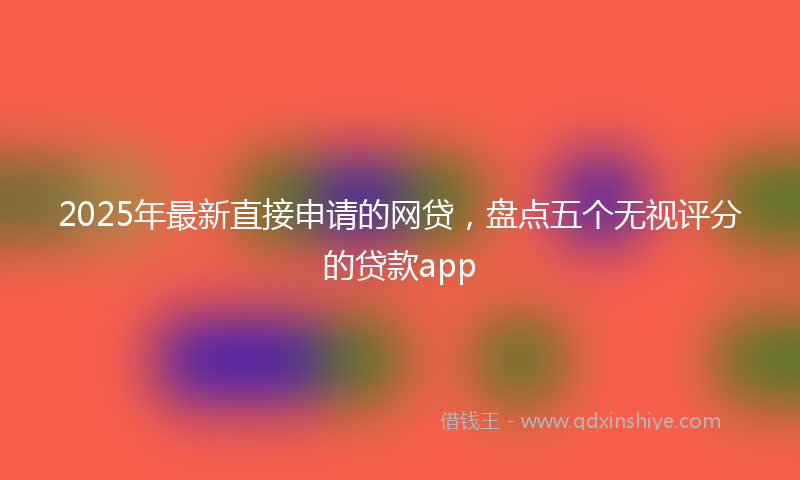 2025年最新直接申请的网贷，盘点五个无视评分的贷款app