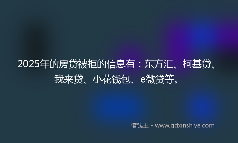 2025年的房贷被拒的信息有：东方汇、柯基贷、我来贷、小花钱包、e微贷等。