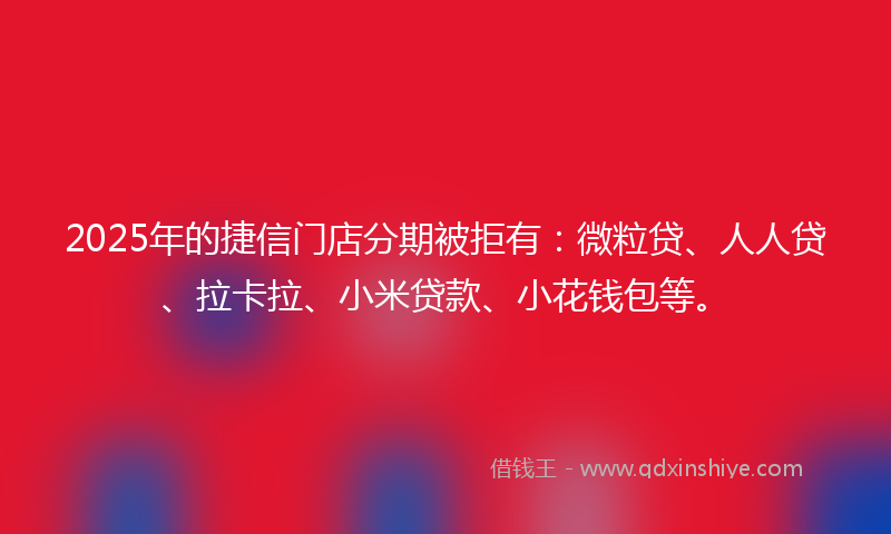 2025年的捷信门店分期被拒有：微粒贷、人人贷、拉卡拉、小米贷款、小花钱包等。