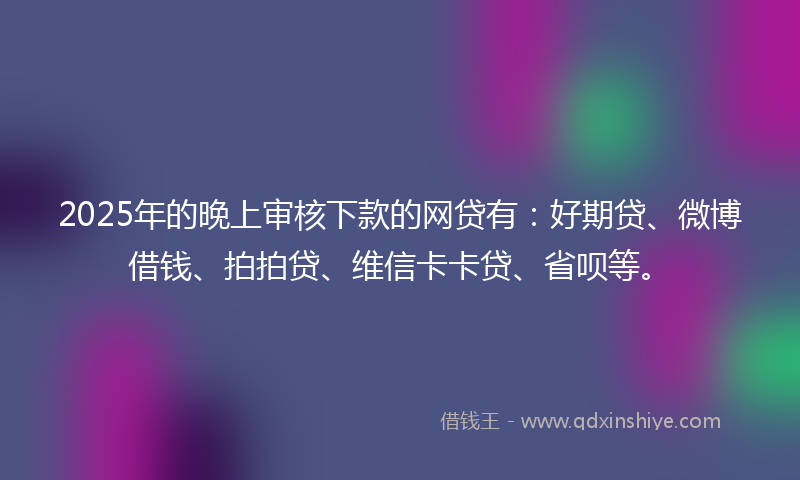 2025年的晚上审核下款的网贷有：好期贷、微博借钱、拍拍贷、维信卡卡贷、省呗等。