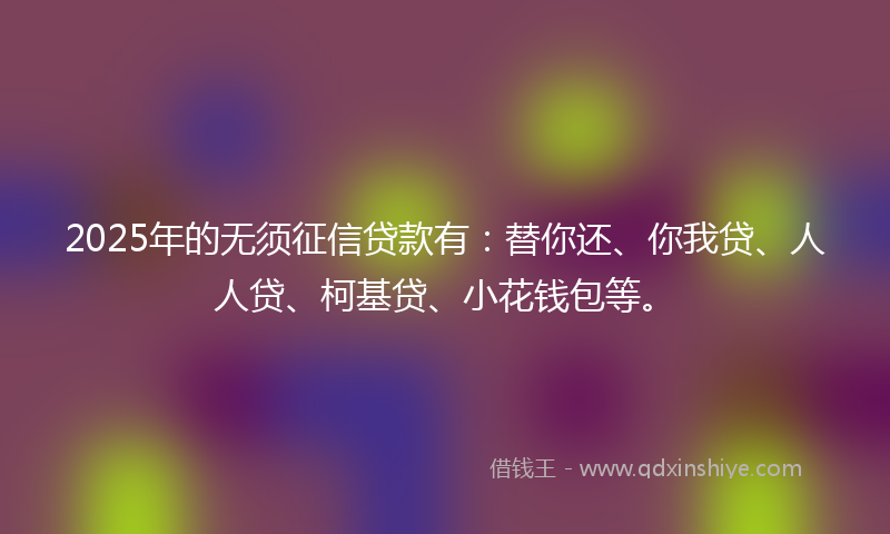 2025年的无须征信贷款有：替你还、你我贷、人人贷、柯基贷、小花钱包等。