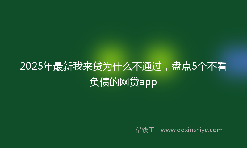 2025年最新我来贷为什么不通过，盘点5个不看负债的网贷app