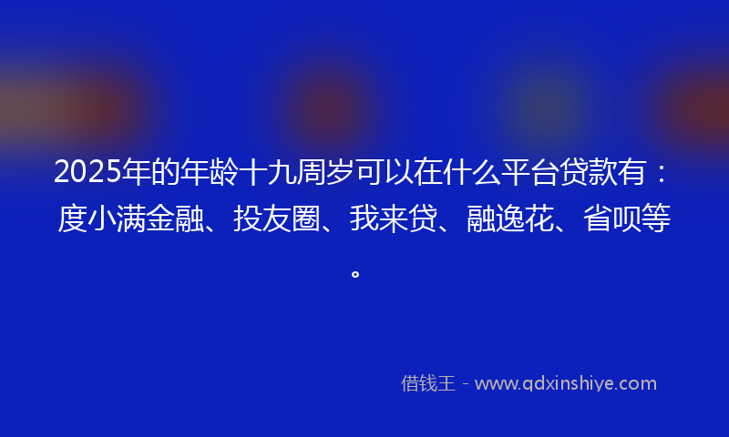 2025年的年龄十九周岁可以在什么平台贷款有：度小满金融、投友圈、我来贷、融逸花、省呗等。