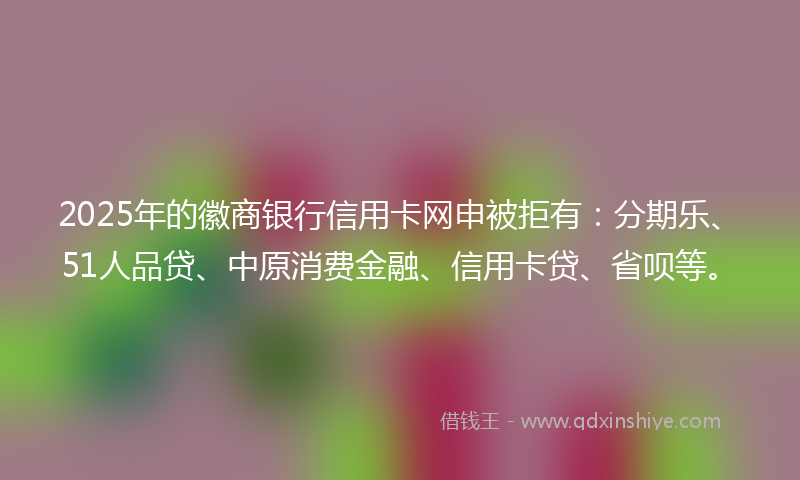 2025年的徽商银行信用卡网申被拒有：分期乐、51人品贷、中原消费金融、信用卡贷、省呗等。