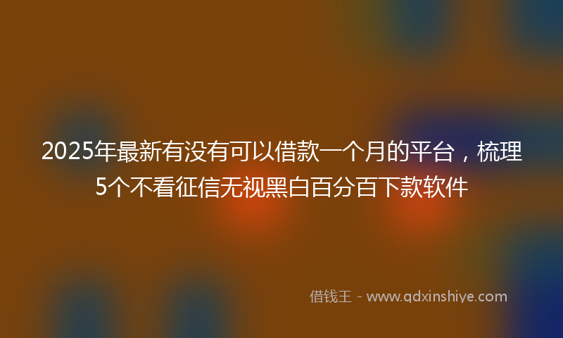 2025年最新有没有可以借款一个月的平台，梳理5个不看征信无视黑白百分百下款软件