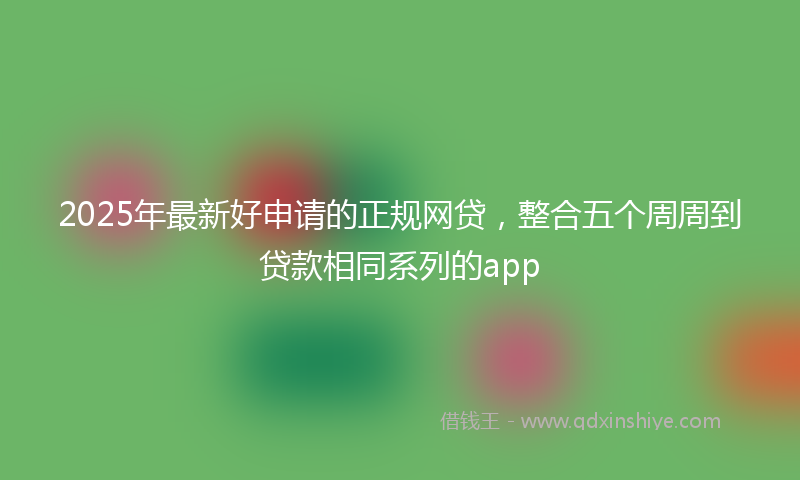 2025年最新好申请的正规网贷，整合五个周周到贷款相同系列的app