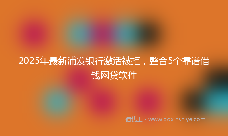 2025年最新浦发银行激活被拒，整合5个靠谱借钱网贷软件
