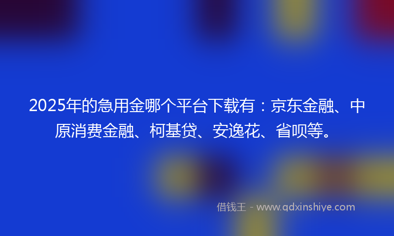 2025年的急用金哪个平台下载有：京东金融、中原消费金融、柯基贷、安逸花、省呗等。
