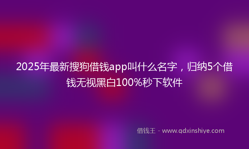 2025年最新搜狗借钱app叫什么名字，归纳5个借钱无视黑白100%秒下软件